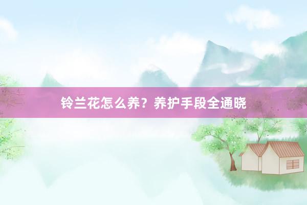 铃兰花怎么养？养护手段全通晓